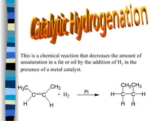 This is a chemical reaction that decreases the amount of
unsaturation in a fat or oil by the addition of H2 in the
presence of a metal catalyst.
C C
H3C
H
CH3
H
+ H2
Pt C C
CH3
H
CH3
H
H H
 