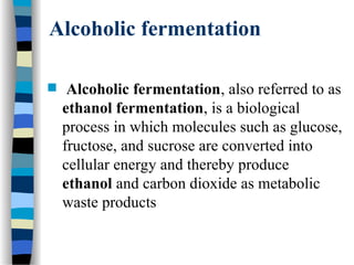 Alcoholic fermentation
 Alcoholic fermentation, also referred to as
ethanol fermentation, is a biological
process in which molecules such as glucose,
fructose, and sucrose are converted into
cellular energy and thereby produce
ethanol and carbon dioxide as metabolic
waste products
 