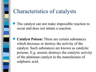 Characteristics of catalysts
 The catalyst can not make impossible reaction to
occur and does not intiate a reaction.
 Catalyst Poison: There are certain substances
which decrease or destroy the activity of the
catalyst. Such substances are known as catalytic
poisons. E.g. arsenic destroys the catalytic activity
of the platinum catalyst in the manufacture of
sulphuric acid.
 