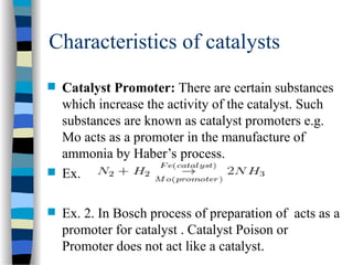Characteristics of catalysts
 Catalyst Promoter: There are certain substances
which increase the activity of the catalyst. Such
substances are known as catalyst promoters e.g.
Mo acts as a promoter in the manufacture of
ammonia by Haber’s process.
 Ex.
 Ex. 2. In Bosch process of preparation of acts as a
promoter for catalyst . Catalyst Poison or
Promoter does not act like a catalyst.
 