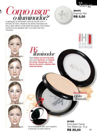 Como usar
 o iluminador?
                                                                (9037)
                                                                Esponja Yes!
                                                                R$ 0,50
A aplicação do iluminador varia de acordo com o
formato do rosto. Observe nas áreas marcadas nas
fotos, elas indicam onde devemos passar o iluminador.
Lembre-se de espalhar bem o pó para não ficar
marcado.




    Rosto Triangular
                            Pó
                             iluminador
                            Para todos os tons de pele.
                            Use para iluminar as maçãs
                            do rosto, têmporas, colo,
                            dorso do nariz e abaixo das
                            sobrancelhas.




     Rosto Quadrado




                                                                 Efeito
                                                                    dourado
          Rosto Oval




                                                           (3120)
                                                           Iluminador Facial
      Rosto Redondo        As embalagens vêm com espelho   Yes! Make.Up, 10 g
                           e esponja na parte interna.
                                                           R$ 25,00             55
 