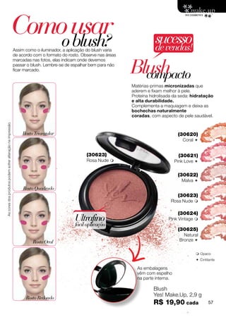 Como usar
                                                                o blush?                                                      sucesso
                                                             Assim como o iluminador, a aplicação do blush varia              de vendas!
                                                             de acordo com o formato do rosto. Observe nas áreas


                                                                                                                   Blush
                                                             marcadas nas fotos, elas indicam onde devemos
                                                             passar o blush. Lembre-se de espalhar bem para não

                                                                                                                     compacto
                                                             ficar marcado.


                                                                                                                   Matérias-primas micronizadas que
                                                                                                                   aderem e fixam melhor à pele.
                                                                                                                   Proteína hidrolisada da seda: hidratação
                                                                                                                   e alta durabilidade.
                                                                                                                   Complementa a maquiagem e deixa as
                                                                                                                   bochechas naturalmente
                                                                                                                   coradas, com aspecto de pele saudável.
As cores dos produtos podem sofrer alteração na impressão.




                                                                 Rosto Triangular                                                         (30620)
                                                                                                                                            Coral 


                                                                                                 (30623)                                  (30621)
                                                                                                 Rosa Nude                              Pink Love 


                                                                                                                                          (30622)
                                                                                                                                            Malva 
                                                                  Rosto Quadrado
                                                                                                                                          (30623)
                                                                                                                                      Rosa Nude 

                                                                                                                                          (30624)
                                                                                           Ultrafino                                 Pink Vintage 
                                                                                           fácil aplicação
                                                                                                                                          (30625)
                                                                                                                                             Natural
                                                                      Rosto Oval                                                           Bronze 


                                                                                                                                                   Opaco
                                                                                                                                                   C intilante

                                                                                                                     As embalagens
                                                                                                                     vêm com espelho
                                                                                                                     na parte interna.

                                                                                                                             Blush
                                                                                                                             Yes! Make.Up, 2,9 g
                                                                   Rosto Redondo
                                                                                                                             R$ 19,90 cada                57
 