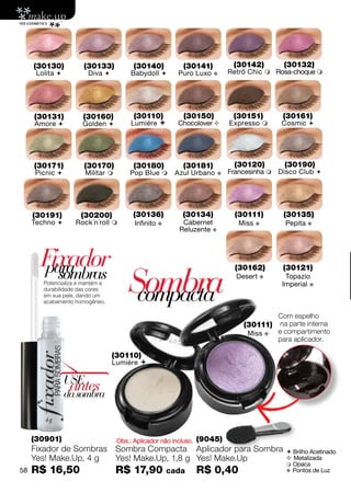 (30130)          (30133)            (30140)           (30141)          (30142)       (30132)
      Lolita           Diva           Babydoll        Puro Luxo   v     Retrô Chic  Rosa-choque 




     (30131)          (30160)            (30110)           (30150)          (30151)       (30161)
     Amore           Golden           Lumiére         Chocolover       Expresso     Cosmic 




     (30171)           (30170)           (30180)           (30181)          (30120)       (30190)
     Picnic           Militar        Pop Blue        Azul Urbano    v   Francesinha  Disco Club 




     (30191)         (30200)             (30136)           (30134)          (30111)       (30135)
     Techno       Rock´n´roll          Infinito v       Cabernet            Miss v       Pepita v
                                                         Reluzente v



       Fixador
       para
                                       Sombra
                                                                            (30162)       (30121)
         sombras                                                             Desert v      Topazio


                                        compacta
        Potencializa e mantém a                                                           Imperial v
        durabilidade das cores
        em sua pele, dando um
        acabamento homogêneo.

                                                                                         Com espelho
                                                                               (30111) na parte interna
                                                                                Miss v   e compartimento
                                                                                         para aplicador.

                                  (30110)
                                  Lumiére 

                 USE
                  antes
                 da sombra



     (30901)                       Obs.: Aplicador não incluso.   (9045)
     Fixador de Sombras Sombra Compacta Aplicador para Sombra                               Brilho Acetinado
     Yes! Make.Up, 4 g  Yes! Make.Up, 1,8 g Yes! Make.Up                                    Metalizada
                                                                                            Opaca
58   R$ 16,50                      R$ 17,90           cada        R$ 0,40                  v Pontos de Luz
 