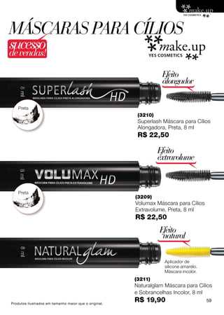 máscaras PARA Cílios
sucesso
de vendas!

                                                                  Efeito
                                                                  alongador


    Preta
                                                        (3210)
                                                        Superlash Máscara para Cílios
                                                        Alongadora, Preta, 8 ml
                                                        R$ 22,50

                                                                 Efeito
                                                                 extravolume



    Preta
                                                       (3209)
                                                       Volumax Máscara para Cílios
                                                       Extravolume, Preta, 8 ml
                                                       R$ 22,50
                                                                 Efeito
                                                                  natural

                                                                   Aplicador de
                                                                   silicone amarelo.
                                                                   Máscara incolor.
                                                       (3211)
                                                       Naturalglam Máscara para Cílios
                                                       e Sobrancelhas Incolor, 8 ml
Produtos ilustrados em tamanho maior que o original.
                                                       R$ 19,90                        59
 