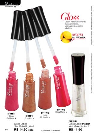 Produtos ilustrados em tamanho maior que o original.
                                                         Gloss
                                                          Lábios instantaneamente
                                                          mais volumosos.
                                                          Use sozinho ou sobre
                                                          o batom.


                                                                 aroma
                                                                  de melão




                                                                                      As cores dos produtos podem sofrer alteração na impressão.




                                                 (34152)
                                (34150)         Rosa Matte 
  (34153)
                    (34151)       Nude
    Rosa
                               Cintilante 
 Cintilante       Dourado 
                                                               (34154)
          Gloss Labial                                         Gloss Labial Incolor
          Yes! Make.Up, 6 ml                                   Yes! Make.Up, 6 ml
60        R$ 14,90    cada       Cintilante  Cremoso         R$ 14,90
 