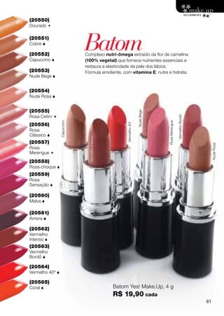 (20550)
Dourado 

(20551)
Cobre 

(20552)
Capuccino 
                             Batom
                             Complexo nutri-ômega extraído da flor de camelina
                             (100% vegetal) que fornece nutrientes essenciais e
                             restaura a elasticidade da pele dos lábios.
(20553)                      Fórmula emoliente, com vitamina E: nutre e hidrata.
Nude Bege 


(20554)
Nude Rosa 


(20555)




                                                                      Nude Bege
Rosa Cetim 




                                                                                                  Vermelho Bordô
                                                                                  Rosa Merengue
                 Capuccino




(20556)
Rosa                                                   Vermelho 40o
Clássico 
                               Vermelho Intenso




(20557)




                                                                                                                        Nude Rosa
Rosa
Merengue 
(20558)
Rosa-choque 
(20559)
Rosa
Sensação 

(20560)
Malva 

(20561)
Amora 

(20562)
Vermelho
Intenso 
(20563)
Vermelho
Bordô 

(20564)
Vermelho 40º 

(20565)
Coral                                            Batom Yes! Make.Up, 4 g
                                                  R$ 19,90 cada
                                                                                                                   61
 