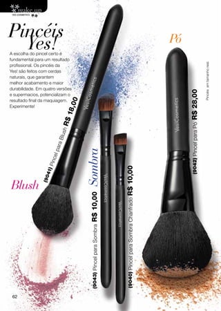 Pincéis
  Yes!
A escolha do pincel certo é
                                                                                                            Pó
fundamental para um resultado




                                                                                                                                          Pincéis em tamanho real.
profissional. Os pincéis da
Yes! são feitos com cerdas
naturais, que garantem
melhor acabamento e maior
durabilidade. Em quatro versões




                                                                                                                 R$ 28,00
e supermacios, potencializam o
resultado final da maquiagem.
                                   0
                                   0



Experimente!
                                18,
                             R$




                                                                                                                  (9042) Pincel para Pó
                           lus h
                         ra B
                      l pa




                                       Sombra
                   inc e
                     P




                                                                     R$ 10,00
                 41)
                (90




Blush
                                        R$ 10,00




                                                                      (9040) Pincel para Sombra Chanfrado
                                         (9043) Pincel para Sombra




 62
 