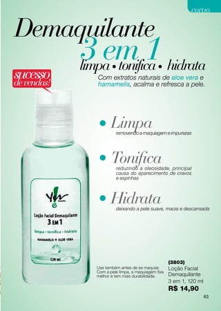 corpo

Demaquilante
             3 em 1 hidrata
             limpa tonifica
                     •                      •
sucesso
de vendas!
               Com extratos naturais de aloe vera e
               hamamelis, acalma e refresca a pele.




               • Limpa removendo a maquiagem e impurezas




               • Tonifica
                       reduzindo a oleosidade, principal
                       causa do aparecimento de cravos
                       e espinhas



               • Hidrata
                       deixando a pele suave, macia e descansada




                                                   (3803)
              Use também antes de se maquiar.      Loção Facial
              Com a pele limpa, a maquiagem fixa
              melhor e tem mais durabilidade.      Demaquilante
                                                   3 em 1, 120 ml
                                                   R$ 14,90
                                                                    63
 