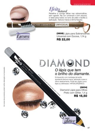 maquiagem
                                                                                                                                           Efeito
                                                                                                                                                natural
                                                                                                                                           Redefine e corrige falhas nas sobrancelhas,
                                                                                                                                           sem agredir. Na cor universal e com escova,
                                                                                                                                           é ideal para todos os tons de pele e facilita a
                                                                                                                                           aplicação. Textura macia e ótima fixação.




                                                                                                                                                                                (3606) Lápis para Sobrancelhas
                                                             Escova
                                                             perfeita para pentear
                                                                                                                                                                                Universal com Escova, 1,14 g
                                                                                                                                                                                R$ 22,00
As cores dos produtos podem sofrer alteração na impressão.




                                                                                                                                                                        O lápis que tem
                                                                                     Pr
                                                                                          od
                                                                                               ut
                                                                                                                                                                        o brilho do diamante.
                                                                                                    o
                                                                                                        ilu                                                         Enriquecido com manteiga de karité,
                                                                                                              st
                                                                                                                   ra                                               apresenta textura macia, aplicação suave e
                                                                                                                        do
                                                                                                                             em                                     ótimo deslizamento. Pode ser usado como
                                                                                                                                  ta                                lápis ou delineador. Hipoalergênico.
                                                                                                                                       m
                                                                                                                                           an
                                                                                                                                                ho
                                                                                                                                                     m
                                                                                                                                                         ai                                                             (3604)
                                                                                                                                                              or
                                                                                                                                                                   qu
                                                                                                                                                                        e                           Diamond Lápis para Olhos
                                                                                                                                                                            o
                                                                                                                                                                                or
                                                                                                                                                                                     ig
                                                                                                                                                                                          in
                                                                                                                                                                                                       Preto com Glitter, 1,4 g
                                                                                                                                                                                               al
                                                                                                                                                                                                    .
                                                                                                                                                                                                                 R$ 15,50




                                                                                                                                                                                                        Com
                                                                                                                                                                                                        glitter
                                                                                                                                                                                                                                  47
 