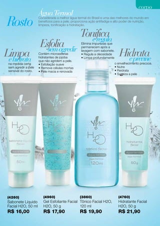 corpo
                      Água Termal termal do Brasil e uma das melhores do mundo em
Rosto
                      Considerada a melhor água
                      benefícios para a pele, proporciona ação antifadiga e alto poder de nutrição,
                      limpeza, tonificação e hidratação.


                                                    Tonifica
                                                       e regula
                       Esfolia
                         sem agredir
                                                     Elimina impurezas que
                                                     permanecem após a

Limpa
 e hidrata
                      Contém microesferas
                      hidratantes de jojoba
                                                     lavagem com sabonete.
                                                     • Regula a oleosidade
                                                     • Limpa profundamente
                                                                                Hidrata
                                                                                  e previne
                      que não agridem a pele.
 na medida certa      • Esfoliação suave                                     o envelhecimento precoce.
 sem agredir a pele   • Remove células mortas                                • Nutre
 sensível do rosto.   • Pele macia e renovada                                • Reidrata
                                                                             • Suaviza a pele




 (4260)                  (4960)                     (3860)                      (4760)
 Sabonete Líquido        Gel Esfoliante Facial Tônico Facial H2O,               Hidratante Facial
 Facial H2O, 50 ml       H2O, 50 g             120 ml                           H2O, 50 g
 R$ 16,00                R$ 17,90                   R$ 19,90                    R$ 21,90
 