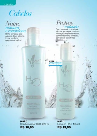 corpo

   Cabelos
Nutre,                                       Protege
                                                e amacia
restaura
e condiciona
                                             Com pantenol, queratina e
                                             silicone, protege e previne a
Brilho e maciez aos                          formação de pontas duplas,
cabelos. Com silicone,                       conferindo brilho e maciez,
forma um filme                               sem deixar os cabelos
que reveste os fios.                         pesados.




                                         sem
                                         enxágue




                 (4921)                       (4931)
                 Condicionador H2O, 220 ml    Leave-in H2O, 135 ml
                 R$ 16,90                     R$ 19,90
 