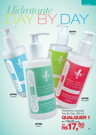 corpo

Hidratante
DAY BY DAY
                         (4791)
                          Citrus




(4794)
Fantasy
                                     (4793)
                                     Absolute




                   Hidratante Corporal
                   Day By Day, 250 ml
                   QUALQUER 1
                   De R$25,00 cada


                         17,       50
          (4792)   por
          Relax
                   R$              cada
                                              67
 