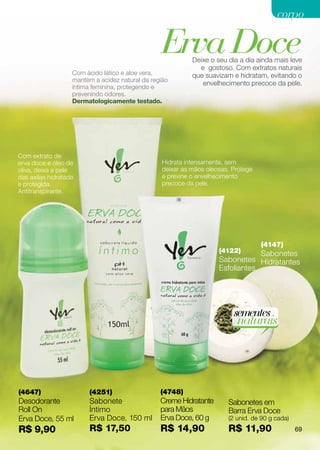 corpo

                                                 Erva Doce  Deixe o seu dia a dia ainda mais leve
                                                              e gostoso. Com extratos naturais
                   Com ácido lático e aloe vera,            que suavizam e hidratam, evitando o
                   mantém a acidez natural da região
                                                               envelhecimento precoce da pele.
                   íntima feminina, protegendo e
                   prevenindo odores.
                   Dermatologicamente testado.




Com extrato de
erva doce e óleo de                               Hidrata intensamente, sem
oliva, deixa a pele                               deixar as mãos oleosas. Protege
das axilas hidratada                              e previne o envelhecimento
e protegida.                                      precoce da pele.
Antitranspirante.




                                                                                    (4147)
                                                                     (4122)      Sabonetes
                                                                     Sabonetes Hidratantes
                                                                     Esfoliantes




                                                                          sementes
                                                                           naturais




(4647)                  (4251)                   (4748)
Desodorante             Sabonete                 Creme Hidratante       Sabonetes em
Roll On                 Íntimo                   para Mãos              Barra Erva Doce
Erva Doce, 55 ml        Erva Doce, 150 ml        Erva Doce, 60 g        (2 unid. de 90 g cada)
R$ 9,90                 R$ 17,50                 R$ 14,90               R$ 11,90                 69
 