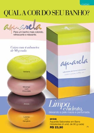 corpo

qual a cor do seu banho?

   Para um banho mais colorido,
   refrescante e relaxante.




 Caixa com 4 sabonetes
 de 90 g cada




            Verbena




           Morango
             com
           Chocolate




            Amora
                                  Limpa
                                     e hidrata,
                                  deixando a pele macia e perfumada.
            Laranja
             com                  (4124)
           Gengibre               Aquarela Sabonetes em Barra
                                  Hidratantes (4 unid. de 90 g cada)
                                  R$ 23,90                             71
 