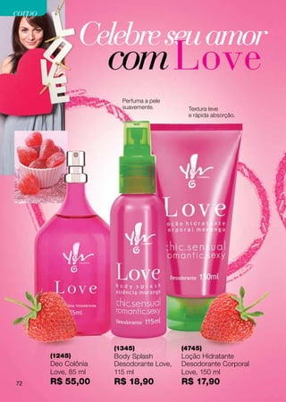 corpo

                 Celebre seu amor
                      com Love
                        Perfuma a pele
                        suavemente.         Textura leve
                                            e rápida absorção.




                      (1345)              (4745)
        (1245)        Body Splash         Loção Hidratante
        Deo Colônia   Desodorante Love,   Desodorante Corporal
        Love, 85 ml   115 ml              Love, 150 ml
72      R$ 55,00      R$ 18,90            R$ 17,90
 