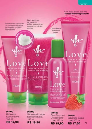 corpo
                                                                                          Com ácido lático e aloe vera.
                                                                                          Testado dermatologicamente.


                                            Com sementes
                                            de morango,
Transforma o banho em                       esfolia suavemente,
um momento especial                         removendo células
de cuidado, prazer e                        mortas.                         Com óleo de
relaxamento.                                                                 amêndoas
                                    roveite e co
                               Ap                  m                          doces.
                          )                            p
                     36




                                                       re
           $ 3,50 (90




                                                           aE
                                                           s p o nj a p a
             sR




                                                           ra
                 na




                                                   Ba
                          pe                  nh
                               o Yes! por a




 (4245)                                      (4246)
                                                                            (4445)
 Sabonete                                    Sabonete Líquido               Óleo Corporal    (4250)
 Líquido Love,                               Esfoliante Love,               Desodorante      Sabonete Íntimo
 150 ml                                      150 ml                         Love, 120 ml     Love, 150 ml
 R$ 17,90                                    R$ 19,90                       R$ 19,90         R$ 17,50            73
 