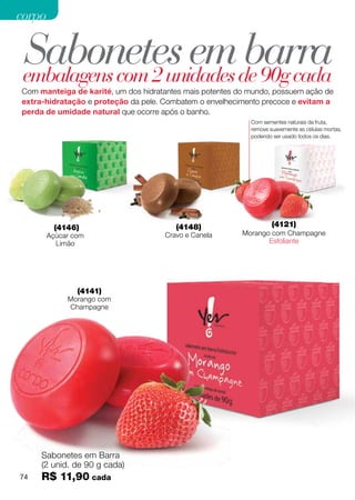 corpo


 Sabonetes emde 90g cada
 embalagens com 2 unidades
                           barra
Com manteiga de karité, um dos hidratantes mais potentes do mundo, possuem ação de
extra-hidratação e proteção da pele. Combatem o envelhecimento precoce e evitam a
perda de umidade natural que ocorre após o banho.
                                                            Com sementes naturais da fruta,
                                                            remove suavemente as células mortas,
                                                            podendo ser usado todos os dias.




         (4146)                         (4148)                      (4121)
        Açúcar com                   Cravo e Canela       Morango com Champagne
          Limão                                                  Esfoliante




                (4141)
             Morango com
             Champagne




     Sabonetes em Barra
     (2 unid. de 90 g cada)
74   R$ 11,90 cada
 