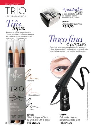 maquiagem
                                                               Apontador
                                                                     duplo
                                                              e com depósito. Guarda
                                                              as lascas e aponta
                                                              também lápis jumbo



Três
  lápis:
                                                              (9034)
                                                              Apontador Duo Yes!
                                                              R$ 9,50

 Preto, marrom e bege clássico.



                                              Traçoefino
 Todos possuem fórmula emoliente,
 textura macia e apresentam fácil
 aplicação. Longa duração.


                                                     preciso
                                                Com cor intensa e longa duração, realça o
                                                olhar. Apresenta fórmula de secagem rápida
                                                e pincel exclusivo, que facilita a aplicação.




                         Marrom


                                                                                           As cores dos produtos podem sofrer alteração na impressão.




                          Bege Clássico




                           Preto


                         (3609)                            (3650)
                         Trio Lápis para Olhos             Delineador Líquido
                         (3 unid. de 1,14 g cada)          para Olhos Preto, 3 ml
48                       R$ 32,90                          R$ 21,00
 