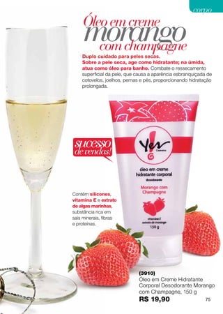 corpo


     morango
    Óleo em creme
      com champagne
    Duplo cuidado para peles secas.
    Sobre a pele seca, age como hidratante; na úmida,
    atua como óleo para banho. Combate o ressecamento
    superficial da pele, que causa a aparência esbranquiçada de
    cotovelos, joelhos, pernas e pés, proporcionando hidratação
    prolongada.




sucesso
de vendas!



Contém silicones,
vitamina E e extrato
de algas marinhas,
substância rica em
sais minerais, fibras
e proteínas.




                             (3910)
                             Óleo em Creme Hidratante
                             Corporal Desodorante Morango
                             com Champagne, 150 g
                             R$ 19,90                       75
 