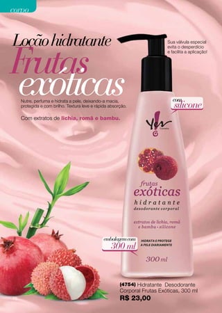 corpo


Loção hidratante
Frutas
                                                                           Sua válvula especial
                                                                           evita o desperdício
                                                                           e facilita a aplicação!




exóticas
     Nutre, perfuma e hidrata a pele, deixando-a macia,
     protegida e com brilho. Textura leve e rápida absorção.
                                                                             com
                                                                              silicone
     Com extratos de lichia, romã e bambu.




                                                embalagem com
                                                   300 ml


                                                        (4754) Hidratante Desodorante
                                                        Corporal Frutas Exóticas, 300 ml
76                                                      R$ 23,00
 