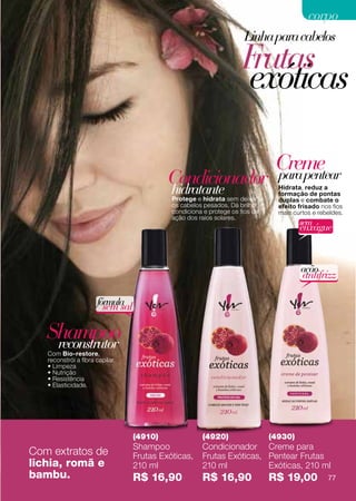 corpo
                                                                     Linha para cabelos
                                                                     Frutas
                                                                     exóticas

                                                                               Creme
                                           Condicionador                       para pentear
                                            hidratante sem deixar
                                            Protege e hidrata
                                                                                Hidrata, reduz a
                                                                                formação de pontas
                                                                                duplas e combate o
                                            os cabelos pesados. Dá brilho,      efeito frisado nos fios
                                            condiciona e protege os fios da     mais curtos e rebeldes.
                                            ação dos raios solares.
                                                                                       sem
                                                                                       enxágue



                                                                                       ação
                                                                                        antifrizz

                      fórmula
                        sem sal

   Shampoo
    reconstrutor
   Com Bio-restore,
   reconstrói a fibra capilar.
   • Limpeza
   • Nutrição
   • Resistência
   • Elasticidade.




                                  (4910)              (4920)                  (4930)
                                  Shampoo             Condicionador Creme para
Com extratos de                   Frutas Exóticas,    Frutas Exóticas, Pentear Frutas
lichia, romã e                    210 ml              210 ml           Exóticas, 210 ml
bambu.                            R$ 16,90            R$ 16,90                R$ 19,00           77
 