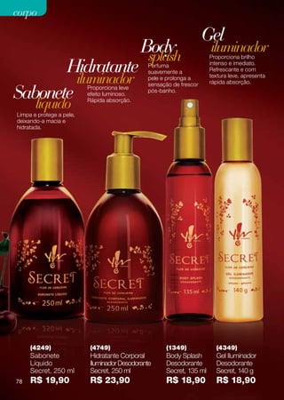 corpo

                                                                     Gel
                                             Body
                                              splash
                                                                      iluminador
                                                                      Proporciona brilho

       Hidratante                              Perfuma
                                               suavemente a
                                                                      intenso e imediato.
                                                                      Refrescante e com

         iluminador                            pele e prolonga a      textura leve, apresenta
                                                                      rápida absorção.

Sabonete
                                               sensação de frescor
                          Proporciona leve
                                               pós-banho.
                          efeito luminoso.

       líquido            Rápida absorção.

Limpa e protege a pele,
deixando-a macia e
hidratada.




     (4249)                (4749)                    (1349)             (4349)
     Sabonete              Hidratante Corporal       Body Splash        Gel Iluminador
     Líquido               Iluminador Desodorante    Desodorante        Desodorante
     Secret, 250 ml        Secret, 250 ml            Secret, 135 ml     Secret, 140 g
78   R$ 19,90              R$ 23,90                  R$ 18,90           R$ 18,90
 