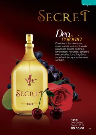 corpo




Deo
 colônia
Combina notas de cereja,
rosas, cassis, uva e chá verde
a nuances cítricas de lima e
lemongrass. Ao fundo, gengibre
e especiarias. Uma fragrância
superfeminina, que estimula os
sentidos.




             (1249)
             Deo Colônia
             Secret, 85 ml
             R$ 55,00        79
 