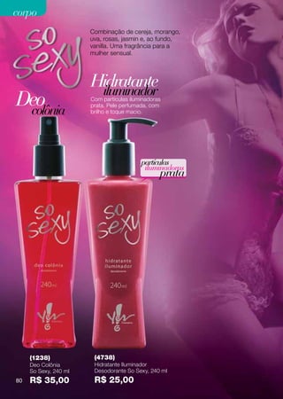 corpo
                       Combinação de cereja, morango,
                       uva, rosas, jasmin e, ao fundo,
                       vanilla. Uma fragrância para a
                       mulher sensual.




                       Hidratante
                        iluminador
Deo
 colônia
                       Com partículas iluminadoras
                       prata. Pele perfumada, com
                       brilho e toque macio.




                                          partículas
                                           iluminadoras
                                                 prata




     (1238)             (4738)
     Deo Colônia        Hidratante Iluminador
     So Sexy, 240 ml    Desodorante So Sexy, 240 ml
80   R$ 35,00           R$ 25,00
 