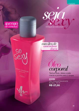 corpo




sucesso
de vendas!
             seja
              sexy
               Entregue-se a este prazer




             com óleo de
              amêndoas
                   doces



                 Óleo
                 corporal
                   Textura leve, deixa a pele
                   macia e pronta para o toque.
                   (4438)
                   Óleo Corporal Desodorante
                   So Sexy, 150 ml
                   R$ 27,00




                                                  81
 