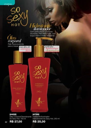 corpo




                             Hidratante
                              iluminador
                              Com partículas iluminadoras
                              douradas. Pele perfumada, com

 Óleo
                              toque macio e brilho irresistível.


 corporal
     Pele macia e pronta
     para o toque.                               partículas
                  com óleo de
                   amêndoas                       iluminadoras
                        doces                     douradas




       (4428)                    (4728)
       Óleo Corporal Desodorante Hidratante Iluminador
       So Sexy Hot, 150 ml       Desodorante So Sexy Hot, 240 ml
82     R$ 27,00                  R$ 25,00
 