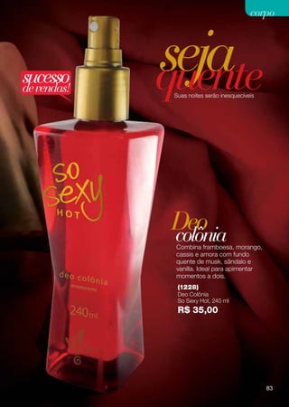 corpo




sucesso
de vendas!
             seja
             quente
              Suas noites serão inesquecíveis




             Deo
             colônia
              Combina framboesa, morango,
              cassis e amora com fundo
              quente de musk, sândalo e
              vanilla. Ideal para apimentar
              momentos a dois.
               (1228)
               Deo Colônia
               So Sexy Hot, 240 ml
               R$ 35,00




                                                83
 