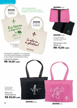 acessórios
                                                                (50068) Rosa
                             100% biodegradável!
       (50046)               Uma sacola que ajuda você a
        Eu faço a            proteger o nosso meio ambiente.
        diferença




                                             (50092)
                                            Eu não sou
                                            de plástico




                                                                (50069) Preta
                                                                Formato Nécessaire
                                                                Yes! Make-up (fechado):
                                                                21,5 cm x 15 cm


           Formato Sacola
                                                                Nécessaire Yes!
                Ecológica:                                      Make-up
               41 x 40 cm
                                                                R$ 13,50            cada


 Produzida em algodão cru e impressa
 com tinta à base de água, é reutilizável
 e não contém componentes tóxicos.
 Sacola Ecológica
 R$ 10,00            cada




  Formato Bolsa
  Revendedora:
  43,5 x 32 x 6 cm

  Bolsa da
  Revendedora
  R$ 25,00 cada
                                   (50058) Black
 84                                                            (50059) Pink
 