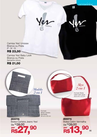 acessórios




Camisa Yes! Unissex
Branca ou Preta
(P - M - G)
R$ 23,00
Camisa Yes! Baby Look
Branca ou Preta
(tamanho único)
R$ 21,00




                                                              Alça
                        Modelo                               2 em 1
                        2 em 1                             Formato Bolsa
                                                           Cetim (sem alça):
                                                           23,5 cm x 12 cm




                                Formato
                                Bolsa-carteira
                                (fechada):
                                30 cm x 20 cm

    (50070)                                      (50071)
    Bolsa-Carteira Jeans Yes!                    Bolsa Cetim Vermelha
    De R$ 39,00                                  De R$ 39,00
    por
     R$       27,     90                         por
                                                 R$  13,              90       85
 