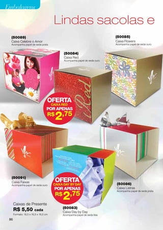 Embalagens

                                        Lindas sacolas e
  (50089)                                                                     (50085)
  Caixa Celebre o Amor                                                        Caixa Flowers
  Acompanha papel de seda prata                                               Acompanha papel de seda ouro


                                              (50084)
                                              Caixa Red
                                              Acompanha papel de seda ouro




                                   OFERTA
                                       CAIXA RED
                                   POR APENAS
                                   R$
                                         2,75




  (50091)
  Caixa Faixas                           OFERTA                                (50086)
  Acompanha papel de seda ouro          CAIXA DAY BY DAY
                                        POR APENAS                             Caixa Listras


                                              2    ,75
                                                                               Acompanha papel de seda prata
                                         R$
      Caixas de Presente
                                              (50083)
      R$ 5,50           cada
                                              Caixa Day by Day
      Formato: 16,5 x 16,5 x 16,5 cm          Acompanha papel de seda lilás
 86
 