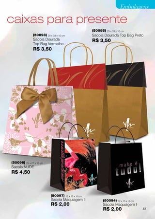 Embalagens

caixas para presente
                                                               (50095)   25 x 33 x 10 cm
                (50093)     25 x 33 x 10 cm                    Sacola Dourada Top Bag Preto
                Sacola Dourada                                 R$ 3,50
                Top Bag Vermelho
                R$ 3,50




(50096)   25 x 27 x 10 cm
Sacola NUDE
R$ 4,50



                              (50097)         12 x 15 x 6 cm
                              Sacola Maquiagem II                   (50094)       12 x 15 x 6 cm
                              R$ 2,00                               Sacola Maquiagem I
                                                                    R$ 2,00                        87
 