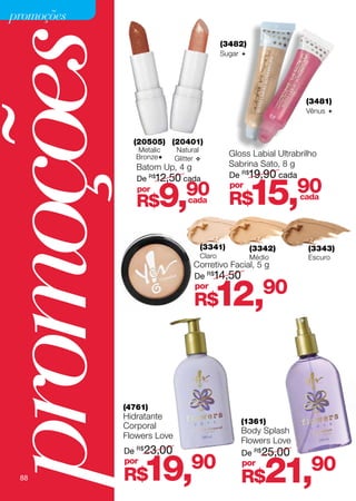 promoções



promoções       (20505) (20401)
                                             (3482)
                                             Sugar 




                                                                   (3481)
                                                                   Vênus 




                 Metalic     Natural
                 Bronze                       Gloss Labial Ultrabrilho
                             Glitter 
                 Batom Up, 4 g                 Sabrina Sato, 8 g
                                               De R$19,90 cada


                                                       15,
                 De R$12,50 cada
                                                                 90
                       9,       90 R$
                 por                           por

                 R$             cada                              cada




                                     (3341)            (3342)       (3343)
                                     Claro             Médio        Escuro
                                   Corretivo Facial, 5 g
                                   De R$14,50
                                   por
                                   R$    12,              90




              (4761)
              Hidratante
                                                  (1361)
              Corporal
                                                  Body Splash
              Flowers Love
                                                  Flowers Love
              De R$23,00                          De R$25,00

   88
              por
              R$    19,90                         por
                                                  R$      21,       90
 