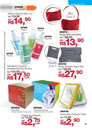 promoções
                                                                               (20805)
                                                                               Pop Orange

                                                                     Batom Sabrina Sato, 4 g                                                      Alça
                                                                     De   R$
                                                                            19,90                                                                2 em 1
                                                                     por
                                                                     R$       14,           90
                                                                                       (4792)                 (4791)
                                                                                        Relax                  Citrus
                                                                                                                                          (50071)
Promoções válidas para o ciclo 04/12 ou enquanto durar o estoque.




                                                                                                                                          Bolsa Cetim Vermelha
                                                                                                                         (4793)
                                                                                                                                          De R$ 39,00


                                                                                                                                                 13,       90
                                                                                                                         Absolute
                                                                                                                                          por
                                                                                                                                          R$
                                                                    (4794)
                                                                    Fantasy



                                                                                                                              Modelo     (50070)
                                                                    Hidratante Corporal                                       2 em 1     Bolsa-Carteira Jeans Yes!
                                                                    Desodorante Day By Day                                               De R$ 39,00
                                                                    De R$25,00 cada
                                                                    por
                                                                    R$     17,       cada
                                                                                           50
                                                                                                                                         por
                                                                                                                                         R$      27,      90




                                                                          (50084)                        (50083)
                                                                          Caixa Red                      Caixa Day by Day
                                                                          Acompanha papel de seda ouro   Acompanha papel de seda lilás     (50078)
                                                                                                                                           Caixa para Presente Prata
                                                                                        Caixas de Presente
                                                                                        De R$5,50 cada                                     De R$4,90
                                                                                        por
                                                                                        R$      2,       75
                                                                                                         cada
                                                                                                                                           por
                                                                                                                                           R$    2,     90
                                                                                                                                                                     89
 