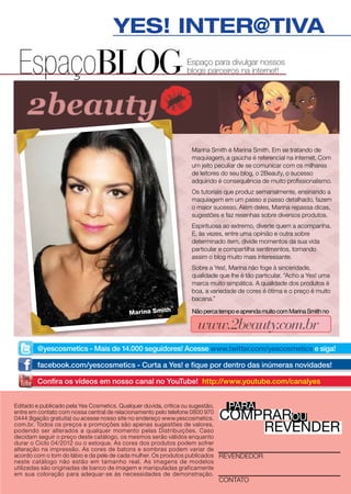 YES! INTER@TIVA
 EspaçoBLOG                                                Espaço para divulgar nossos
                                                           blogs parceiros na internet!




                                                            Marina Smith é Marina Smith. Em se tratando de
                                                            maquiagem, a gaúcha é referencial na internet. Com
                                                            um jeito peculiar de se comunicar com os milhares
                                                            de leitores do seu blog, o 2Beauty, o sucesso
                                                            adquirido é consequência de muito profissionalismo.
                                                            Os tutoriais que produz semanalmente, ensinando a
                                                            maquiagem em um passo a passo detalhado, fazem
                                                            o maior sucesso. Além deles, Marina repassa dicas,
                                                            sugestões e faz resenhas sobre diversos produtos.
                                                            Espirituosa ao extremo, diverte quem a acompanha.
                                                            E, às vezes, entre uma opinião e outra sobre
                                                            determinado item, divide momentos da sua vida
                                                            particular e compartilha sentimentos, tornando
                                                            assim o blog muito mais interessante.
                                                            Sobre a Yes!, Marina não foge à sinceridade,
                                                            qualidade que lhe é tão particular. “Acho a Yes! uma
                                                            marca muito simpática. A qualidade dos produtos é
                                                            boa, a variedade de cores é ótima e o preço é muito
                                                            bacana.”

                                       Marina Smith         Não perca tempo e aprenda muito com Marina Smith no

                                                              www.2beauty.com.br
       @yescosmetics - Mais de 14.000 seguidores! Acesse www.twitter.com/yescosmetics e siga!

       facebook.com/yescosmetics - Curta a Yes! e fique por dentro das inúmeras novidades!

       Confira os vídeos em nosso canal no YouTube! http://www.youtube.com/canalyes


                                                                         para
Editado e publicado pela Yes Cosmetics. Qualquer dúvida, crítica ou sugestão,

                                                                      comprarou
entre em contato com nossa central de relacionamento pelo telefone 0800 970
0444 (ligação gratuita) ou acesse nosso site no endereço www.yescosmetics.
com.br. Todos os preços e promoções são apenas sugestões de valores,
podendo ser alterados a qualquer momento pelas Distribuições. Caso
decidam seguir o preço deste catálogo, os mesmos serão válidos enquanto
                                                                          revender
durar o Ciclo 04/2012 ou o estoque. As cores dos produtos podem sofrer
alteração na impressão. As cores de batons e sombras podem variar de
acordo com o tom do lábio e da pele de cada mulher. Os produtos publicados revendedor
neste catálogo não estão em tamanho real. As imagens de modelos
utilizadas são originadas de banco de imagem e manipuladas graficamente
em sua coloração para adequar-se às necessidades de demonstração.
                                                                      contato
 