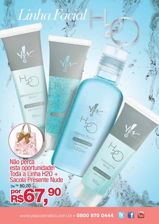 Linha Facial	




Não perca
esta oportunidade!
Toda a Linha H2O +
Sacola Presente Nude
        80,20


         67,
De R$
por                90
R$
92                                                cada
        www.yescosmetics.com.br • 0800 970 0444
 