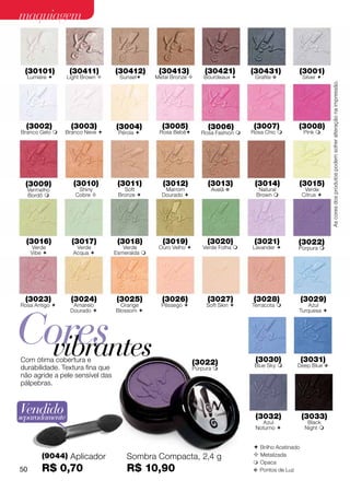 maquiagem


 (30101)         (30411)         (30412)        (30413)            (30421)         (30431)           (3001)
  Lumiére      Light Brown       Sunset     Metal Bronze       Bourdeaux       Grafite v           Silver 




                                                                                                                   As cores dos produtos podem sofrer alteração na impressão.
  (3002)         (3003)          (3004)          (3005)             (3006)         (3007)            (3008)
Branco Gelo    Branco Neve      Pérola       Rosa Bebê        Rosa Fashion    Rosa Chic           Pink 




  (3009)          (3010)          (3011)         (3012)             (3013)          (3014)           (3015)
  Vermelho          Shiny           Soft          Marrom             Avelã v         Natural             Verde
  Bordô           Cobre         Bronze        Dourado                           Brown              Citrus 




  (3016)          (3017)          (3018)         (3019)             (3020)          (3021)           (3022)
     Verde         Verde            Verde       Ouro Velho       Verde Folha     Lavander         Púrpura 
     Vibe        Acqua         Esmeralda 




 (3023)          (3024)          (3025)          (3026)             (3027)         (3028)               (3029)
Rosa Antigo      Amarelo          Orange        Pêssego           Soft Skin     Terracota            Azul




Cores
                 Dourado        Blossom                                                            Turquesa 




  vibrantes
Com ótima cobertura e
durabilidade. Textura fina que
                                                               (3022)
                                                               Púrpura 
                                                                                    (3030)
                                                                                    Blue Sky 
                                                                                                        (3031)
                                                                                                     Deep Blue v
não agride a pele sensível das
pálpebras.



Vendido
separadamente                                                                       (3032)              (3033)
                                                                                       Azul               Black
                                                                                    Noturno             Night 


                                                                                    Brilho Acetinado
         (9044) Aplicador            Sombra Compacta, 2,4 g                         Metalizada
                                                                                    Opaca
50       R$ 0,70                     R$ 10,90                                      v Pontos de Luz
 