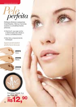 maquiagem


Pele
 perfeita
Disfarça olheiras e pequenas
imperfeições. Atenua manchas
suaves e o envelhecimento
precoce.

• Vitamina E, que age contra
  a deterioração das células e
  contra o envelhecimento

• Aloe Vera, propocionando
  hidratação
Aproxime sua pele à borda do
catálogo para ver qual tom se
aproxima mais ao da sua pele.




                                 As cores dos produtos podem sofrer alteração na impressão.
                    (3341)
                    Claro


                    (3342)
                    Médio



                    (3343)
                    Escuro




     Corretivo Facial, 5 g
     De R$14,50


52
     por
      R$     12,90
 