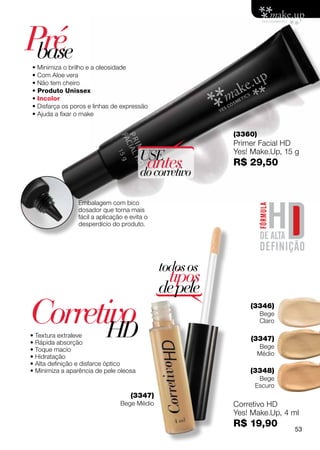 Pré
 base
• Minimiza o brilho e a oleosidade
• Com Aloe vera
• Não tem cheiro
• Produto Unissex
• Incolor
• Disfarça os poros e linhas de expressão 
• Ajuda a fixar o make


                                                         (3360)
                                                         Primer Facial HD
                                                         Yes! Make.Up, 15 g
                                        USE
                                         antes
                                        do corretivo
                                                         R$ 29,50



                Embalagem com bico
                dosador que torna mais
                fácil a aplicação e evita o
                desperdício do produto.




                                              todos os
                                                tipos
                                              de pele
Corretivo
       HD
• Textura extraleve
                                                             (3346)
                                                                  Bege
                                                                  Claro

                                                             (3347)
• Rápida absorção
• Toque macio                                                     Bege
• Hidratação                                                      Médio
• Alta definição e disfarce óptico
• Minimiza a aparência de pele oleosa                        (3348)
                                                               Bege
                                                              Escuro
                                    (3347)
                                Bege Médio               Corretivo HD
                                                         Yes! Make.Up, 4 ml
                                                         R$ 19,90         53
 