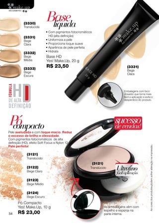 (3330)
          Translúcida
                           Base
                            líquida
                           • Com pigmentos fotocromáticos
          (3331)             HD (alta definição)
          Bege             • Uniformiza a pele
          Clara            • Proporciona toque suave
                           • Aparência de pele perfeita
                           • Hidrata
          (3332)
          Bege             Base HD
          Média            Yes! Make.Up, 20 g
          (3333)
                           R$ 23,50                                                (3331)
                                                                                   Bege
          Bege
                                                                                   Clara
          Escura



                                                                                 Embalagens com bico
                                                                                 dosador que torna mais
                                                                                 fácil a aplicação e evita o
                                                                                 desperdício do produto.




Pó
 compacto
                                                                           sucesso
                                                                           de vendas!
Pele aveludada e com toque macio. Reduz
o excesso de brilho e oleosidade.
Com pigmentos fotocromáticos de alta
definição (HD), efeito Soft Focus e Nylon 12.
Pele perfeita!
                                                                                                         As cores dos produtos podem sofrer alteração na impressão.
             (3121)
             Translúcido
                                                            (3121)
             (3122)
             Bege Claro
                                                        Translúcido         Ultrafino
                                                                            fácil aplicação
             (3123)
             Bege Médio

             (3124)
             Bege Escuro
      Pó Compacto
      Yes! Make.Up, 10 g                                             As embalagens vêm com
                                                                     espelho e esponja na
54    R$ 23,00                                                       parte interna.
 