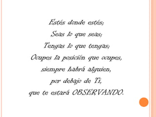 Estés donde estés; Seas lo que seas; Tengas lo que tengas; Ocupes la posición que ocupes, siempre habrá alguien, por debajo de Ti, que te estará OBSERVANDO.