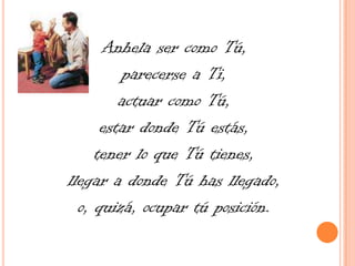 Anhela ser como Tú, parecerse a Ti, actuar como Tú, estar donde Tú estás, tener lo que Tú tienes, llegar a donde Tú has llegado, o, quizá, ocupar tú posición.