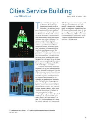 T
h e s l e n d e r , 67-story spire of
70 Pine Street, the last skyscraper
built in ﬁnancial district during the
Depression, is one of the most extrava-
gantly Expressionist. It is an eerie snapshot of
the stone skyscraper evolving into glass architec-
ture. The limestone-sheathed shaft, so narrow
that double elevators had to be used to service
all the ﬂoors, supports a faceted-glass pinnacle,
illuminated from within, in fulﬁllment of the
visionary writings of Bruno Taut, Paul
Scheerbart, and other German Expressionist
architects. Glass architecture existed more
on paper than in reality, because there was no
major construction in Germany between the
wars. In his trance-like essay of 1914, “Glass
Architecture,” Scheerbart wrote that society can
be transformed only “if we take away the closed
character from the rooms in which we live. We
can only do that by introducing glass architec-
ture, which lets in the light of the sun, the moon,
and the stars, not merely through a few windows,
but through every possible wall, which will be
made entirely of glass—colored glass.”
Scheerbart’s prediction was almost right,
except that it was the ofﬁce building more than
the home that would be transformed. His vision
of glass architecture was a bit of an evolutionary
dead-end, because by the time construction
resumed in the postwar boom, Expressionism
was considered wholly outdated, and was
replaced by the pure geometry of Internation-
alism. The Flash Gordon–like green glowing
jewel atop 70 Pine Street is almost sui generis.
However, postmodern architects such as Cesar
Pelli in the World Financial Center, and David
Childs of Skidmore, Owings & Merrill in the
Worldwide Plaza celebrate 70 Pine’s parti of
stone metamorphosing into glass.
Strangely, for a group that sought to break
with the past, the Expressionists held up the
uniﬁed artistry of the Gothic cathedral as an
ideal. The Cities Service Building has a charm-
ing, syncretic image at its entry, where a model
[ 1] A dramatic night view of the crown. [ 2] A model of the building occupies a place above the doors usually
reserved for a saint.
87
Cities Service Building
(now 70 Pine Street) CLINTON & RUSSELL, 1932
2
1
of the skyscraper stands between the two portals,
in the space reserved for a saint in a Gothic
cathedral. The observation platform (now
closed), not much bigger than a helicopter bub-
ble, features a brilliant coup de theatre: the tiny,
ﬁve-passenger elevator rises up through the ﬂoor
like a sidewalk elevator, and then retracts to pro-
vide untrammeled 360-degree views of the city.
The leather-paneled conference room on the
ﬂoor below is no longer in use.
 