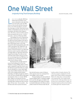 machine aesthetic of modern classicism. The
coloration is gorgeous, shading from red tiles
against a blue setting to brilliant orange against
black in the ceiling, above a red terrazzo ﬂoor
and a burgundy dado. Veins of gold tile ﬂash
amidst the colors, reﬂecting torchières that turn
the space into an intimate grotto. At night, seen
through the deeply faceted street-level windows,
the chamber glows like a fairyland of riches.
L
i k e d y i n g pharaohs, Wall Street
bankers built extraordinary monu-
ments to themselves in the wake of the
1929 stock market crash. One Wall,
with its 50-story, 654-foot-tall white limestone
towers, is one of the most delicate, even femi-
nine, skyscrapers ever built. Fluted walls, faceted
windows, and chamfered corners give the tower a
mineral grace, like folds of cloth sculpted in
stone. The 180-by-110-foot site without improve-
ments was assessed at $10,250,000—or $520 a
square foot—a fortune in Depression dollars.
This building is the acme of Expressionist
and modern classical styles in New York, from
the triple-story faceted windows of the observa-
tion lounge that loom like the rookery of some
great Gothic ﬂying creature, to the richly
mosaiced ﬁrst-ﬂoor banking hall that glitters like
a hall in tsarist Russia. Here, Wall Street’s cap-
tains unabashedly gave themselves over to the
romance of American business, even while other
Americans stood in soup lines. Softly lumines-
cent kappa shells once adorned the observation
lounge’s faceted ceiling. The walls were deco-
rated with motifs of Native American war bon-
nets, an interesting choice since Wall Street is so
named because of a wall that protected Dutch
settlers from the Munsee Indians.
Best known for his vertically treated yet
massive brick buildings for the New York
Telephone Company, Walker pulled out all the
stops in making the Irving Trust a luxury tower.
The delicately incised, ﬂuted shaft rises straight
from the sidewalk for 20 stories, before begin-
ning a series of subtle transitions to the astylar
crown, with its deeply punched windows.
Depending on the light and angle from which it
is seen, the tower resembles folds of cloth draped
sinuously from a frame, or a natural, cliff-like
object. Walker was moving away from the
Internationalist view that the exterior of a build-
ing should reﬂect nothing more than its interior
spaces. He later wrote, “once you admit...that
the bones need a skin to protect the interior,
[ 1] Trinity Church’s steeple, right, was once the highest point in Manhattan.
89
One Wall Street(originally Irving Trust Company Building) RALPH WALKER, 1932
then the skin becomes a matter of whatever
ardent experience that man can bring forth to
create delight as well as strength.”
The main banking room, decorated by the
mosaicist Hildreth Meier, is nothing but delight-
ful. Its tent-like walls appear to be folds of rich
brocade hanging from the ceiling. The sumptu-
ous chamber looks back to the lushness and nat-
uralistic motifs of Art Nouveau rather than the
1
 