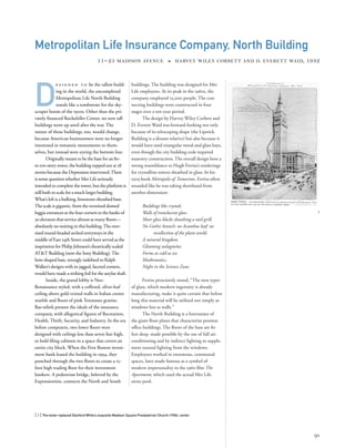 buildings. The building was designed for Met
Life employees. At its peak in the 1960s, the
company employed 25,000 people. The con-
necting buildings were constructed in four
stages over a ten-year period.
The design by Harvey Wiley Corbett and
D. Everett Waid was forward-looking not only
because of its telescoping shape (the Lipstick
Building is a distant relative) but also because it
would have used triangular metal and glass bays,
even though the city building code required
masonry construction. The overall design bore a
strong resemblance to Hugh Ferriss’s renderings
for crystalline towers sheathed in glass. In his
1929 book Metropolis of Tomorrow, Ferriss often
sounded like he was taking shorthand from
another dimension:
Buildings like crystals.
Walls of translucent glass.
Sheer glass blocks sheathing a steel grill.
No Gothic branch: no Acanthus leaf: no
recollection of the plant world.
A mineral kingdom.
Gleaming stalagmites.
Forms as cold as ice.
Mathematics.
Night in the Science Zone.
Ferriss presciently noted, “The new types
of glass, which modern ingenuity is already
manufacturing, make it quite certain that before
long this material will be utilized not simply as
windows but as walls.”
The North Building is a forerunner of
the giant ﬂoor plates that characterize postwar
ofﬁce buildings. The ﬂoors of the base are 80
feet deep, made possible by the use of full air-
conditioning and by indirect lighting to supple-
ment natural lighting from the windows.
Employees worked in enormous, communal
spaces, later made famous as a symbol of
modern impersonality in the 1960 ﬁlm The
Apartment, which used the actual Met Life
steno pool.
[ 1] The tower replaced Stanford White’s exquisite Madison Square Presbyterian Church (1906), center.
91
Metropolitan Life Insurance Company, North Building
11–25 MADISON AVENUE » HARVEY WILEY CORBETT AND D. EVERETT WAID, 1932
D
e s i g n e d t o be the tallest build-
ing in the world, the uncompleted
Metropolitan Life North Building
stands like a tombstone for the sky-
scraper boom of the 1920s. Other than the pri-
vately ﬁnanced Rockefeller Center, no new tall
buildings went up until after the war. The
nature of those buildings, too, would change,
because American businessmen were no longer
interested in romantic monuments to them-
selves, but instead were eyeing the bottom line.
Originally meant to be the base for an 80-
to 100-story tower, the building topped out at 28
stories because the Depression intervened.There
is some question whether Met Life seriously
intended to complete the tower, but the platform is
still built to scale for a much larger building.
What’s left is a hulking, limestone-sheathed base.
The scale is gigantic, from the oversized domed
loggia entrances at the four corners to the banks of
30 elevators that service almost as many ﬂoors—
absolutely no waiting in this building.The over-
sized round-headed arched entryways in the
middle of East 24th Street could have served as the
inspiration for Philip Johnson’s theatrically scaled
AT&T Building (now the Sony Building).The
bow-shaped base, strongly indebted to Ralph
Walker’s designs with its jagged, faceted corners,
would have made a striking foil for the astylar shaft.
Inside, the grand lobby is Neo-
Renaissance styled, with a coffered, silver-leaf
ceiling above gold-veined walls in Italian cremo
marble and ﬂoors of pink Tennessee granite.
Bas-reliefs present the ideals of the insurance
company, with allegorical ﬁgures of Recreation,
Health, Thrift, Security, and Industry. In the era
before computers, two lower ﬂoors were
designed with ceilings less than seven feet high,
to hold ﬁling cabinets in a space that covers an
entire city block. When the First Boston invest-
ment bank leased the building in 1994, they
punched through the two ﬂoors to create a 15-
foot high trading ﬂoor for their investment
bankers. A pedestrian bridge, beloved by the
Expressionists, connects the North and South
1
 