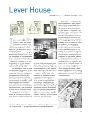 T
h e d e l i c at e , glass-walled Lever
House stands on Park Avenue like an
outpost of a rareﬁed, more suburban
civilization. At 21 stories and 302 feet
tall, it qualiﬁes more as a mini-skyscraper, but it
had an extraordinary inﬂuence on skyscraper
design as one of the earliest and best glass cur-
tain-wall ofﬁce buildings.
Glass buildings were proposed after World
War I by Expressionist architects such as Bruno
Taut, who envisioned an Oz-like scenario where
“columns and arches of emerald green glass rise
up over a sea of clouds on the snowy summit of
a high mountain.” Ludwig Mies van der Rohe,
oddly enough the son of a stone mason, pro-
posed the ﬁrst glass-walled skyscraper in 1921,
before it was quite technically feasible.
Lever House was New Yorkers’ ﬁrst look at
an all-glass building.The contrast with the stately
stone Rue Corridor of Park Avenue could not
have been more startling. One need only look at
early photos of the Lever with clunky black
automobiles in the foreground to realize that
Americans had rarely seen anything so spanking
new. All exposed sides are covered with sea-green
glass and opaque blue-green glass spandrels
superimposed with an aluminum grid (the ser-
vice core is discreetly hidden behind white brick
in the northwest corner). Unlike a lot of modern
architecture from that period, the Lever is still
bright, minty-fresh, and smacks of prosperity.
“Thin skin was in the air,” Gordon
Bunshaft, the stocky, buzz-cut, creative force
behind Skidmore, Owings & Merrill, said about
[ 1] Lever House proﬂigately spent valuable square footage on open space, unthinkable today. [ 2] Lever House presented
a leafy, suburban idyll in the city. [3]The window-washing platform that runs on steel tracks was widely imitated.
103
Lever House390 PARK AVENUE » GORDON BUNSHAFT, 1952
the postwar period. He synthesized prevailing
ideas in modern architecture: “I owned a lot of
books, especially about Le Corbu and Mies, but
I never studied them the way some people did,”
he once recalled. “I have a bad habit, which is a
lazy one, of not reading the texts.”
From Le Corbusier’s Ville de Savoie,
Bunshaft took the idea of setting his slabs on
pilotis, as a statement of pure geometry. As
with Mies, the structure is readily apparent to
the eye: The slabs are cantilevered out from
steel columns and wrapped in a glass skin.
Americans rediscovered Frank Lloyd Wright via
the Internationalists. With its plaza that sweeps
uninterruptedly through the glass-membraned
lobby, Lever House looks like a formulation of
Wright’s blending of interior and exterior space.
Perhaps because his ideas had been adopted so
completely, Wright carped that Lever House was
nothing more than “a box on sticks.”
But Lever House is something more: it is
a perfect tabletop model of postwar American
idealism. Charles Luckman, the head of Lever
House who had been trained as an architect,
told Bunshaft only that he wanted something
new, clean (beﬁtting of a soap company), spec-
tacular, and American. Bunshaft came up with a
suburban idyll. With a 63-car underground
garage, the Lever was designed so that an execu-
tive could drive from the suburbs, park, have
lunch in the third-ﬂoor company cafeteria, even
play a round of shufﬂeboard on the landscaped
second-ﬂoor terrace, and go home—all without
ever setting foot in the dirty, chaotic city.
Lever House was the ﬁrst sealed, fully climate-
controlled building, with ﬁxed windows held
in place by aluminum mullions, so that Lever
employees did not even breathe the same air as
city dwellers. Even the stainless-steel pilotis are
shod with little black-concrete plinth blocks, as
if the building was afraid of getting its feet dirty.
The parti is wildly impractical from a real-
estate point of view, and was never copied,
although the glass skin was so inﬂuential. Three-
quarters of the site is occupied by empty air. The
18-story tower contains a relatively scanty 8,700
square feet per ﬂoor. The overall ﬂoor space is
280,000 square feet, the equivalent of only an
eight-story building covering the site—the most
imperious disdain for economic height since J. P.
Morgan’s ﬁve-story headquarters at the corner of
Wall and Broad Streets.
1
2
3
 