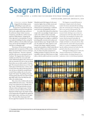 The Seagram is so powerful because its
modernism is deeply rooted in the classical
model. The bronze-clad pilotis lift the building
above the ceremonial space of the plaza to estab-
lish it as an exercise in pure geometry. The
bronze mullions of the façade are a brilliantly
syncretic detail, referring at once to the struc-
tural properties of the Ionic pillar and the steel
I beam that is the foundation of modern archi-
tecture. Like the classical Greek pillar, the
miniature I beams enliven the façade with a play
of light and shadow as a decorative device. Mies
clearly meant the curtain wall to be perceived for
what it is, a curtain or wrapping for the build-
ing: the mullions terminate just inches from the
ground to show they are not structural.
Although the building presents itself as the
ultimate manifestation of a machine-made,
modular aesthetic, the design abounds in con-
tradictions: in fact, it is the ultimate handmade
A
lt h o u g h g o r d o n Bunshaft
designed the ﬁrst all-glass curtain-
wall building six years earlier just
catercorner across Park Avenue, the
Seagram Building remains the iconic glass box.
Here was the magister delivering a seminar on
his architecture of pure volume, structure,
transparency, and reﬂection, and his sorcerer’s
apprentice Philip Johnson, completing the
vision right down to the doorknobs. It was the
most expensive building of its day, costing $36
million in addition to the $5-million land acqui-
sition, and was the ﬁrst building in the world
with ﬂoor-to-ceiling glass walls.
The 38-story, 516-foot bronze-and-topaz-
tinted glass slab is an expression of Mies van der
Rohe’s near-mystic faith in structure as the foun-
dation of architecture. “Structure is spiritual,”
said Mies, who was even more gnomic than Le
Corbusier. The Seagram’s plan is based on a
modular unit of four feet, seven and a half
inches, followed throughout with a tolerance of
only one-sixteenth of an inch, so that you always
know where you are within a perfect, Cartesian
grid. The structural columns are set 27 feet, nine
inches apart in both directions, to form a classi-
cal ratio of ﬁve bays wide by three bays deep. In
turn, the bays are divided by extruded bronze-
covered I-beam mullions that run the entire
length of the façade. The gridding of the pink
Vermont granite plaza that runs under the plate-
glass lobby walls to form the lobby ﬂoor also
reﬂects the modular design.
Mies, more or less, worked on the same for-
malist problems his entire career—“One does not
invent a new architecture every Monday morn-
ing,” he said—balancing minimalist structure
with pure volume and negative space. Set back
100 feet on a 200-foot-wide by 300-foot-deep
block front of Park Avenue, the massless volume
of the Seagram plays off magniﬁcently against the
plaza’s negative space, achieving a unity in oppo-
sites. “The serene effect of pure space itself...
has once again been recaptured,” the critic Lewis
[ 1] The gridding of the pink Vermont granite plaza that runs under the plate-glass lobby walls, and the structural columns,
reﬂect the modular design.
105
Seagram Building375 PARK AVENUE » LUDWIG MIES VAN DER ROHE WITH PHILIP JOHNSON, DESIGN ARCHITECTS;
KAHN & JACOBS, ASSOCIATE ARCHITECTS, 1958
Mumford noted of the Seagram. In the monu-
mental yet lighter-than-air lobby, interior and
exterior space are perceived as continuous.
Volume becomes contained space, visually bal-
anced with mass and regulated by structure.
At a stroke, Mies replaced the setback sky-
scraper with a new paradigm: the glass tower in
a plaza. The model was almost universally
adopted after changes in the 1961 Zoning Code
allowed developers extra height as a tradeoff for
providing public amenities such as plazas and
improved subway stops. Though visually inven-
tive, the setback style, itself a response to 1916
Zoning Code changes, suddenly seemed as
quaint and outmoded as a Flash Gordon ﬁlm set
in the face of Mies’s austere aesthetic formula-
tion. To achieve the perfect proportions of
building and plaza in relation to the street, Mies
assembled a mock-up of Park Avenue on a high
table, so that he could sit and view it at eye level.
1
 